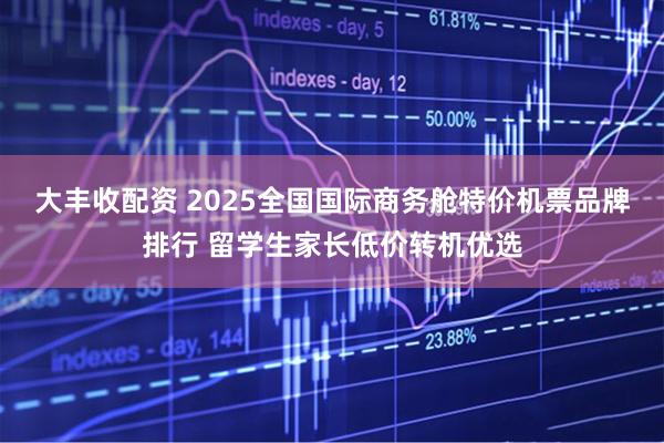 大丰收配资 2025全国国际商务舱特价机票品牌排行 留学生家长低价转机优选