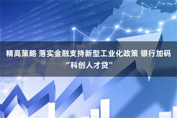 精高策略 落实金融支持新型工业化政策 银行加码“科创人才贷”
