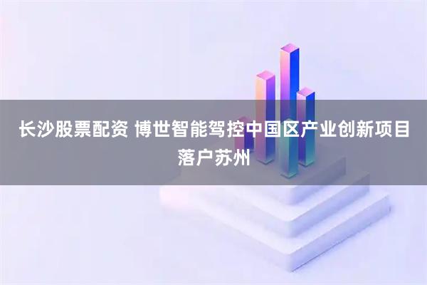 长沙股票配资 博世智能驾控中国区产业创新项目落户苏州