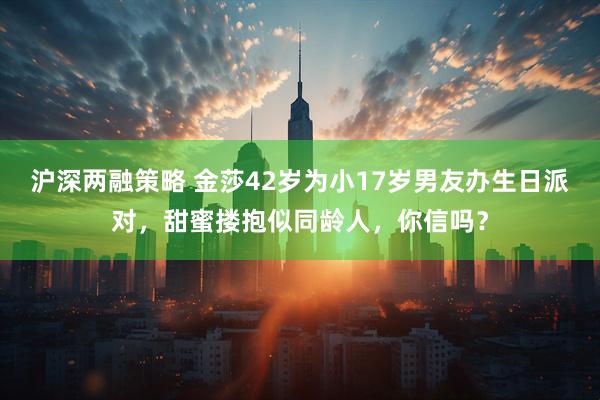 沪深两融策略 金莎42岁为小17岁男友办生日派对，甜蜜搂抱似同龄人，你信吗？