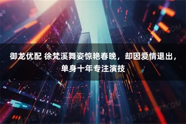 御龙优配 徐梵溪舞姿惊艳春晚，却因爱情退出，单身十年专注演技