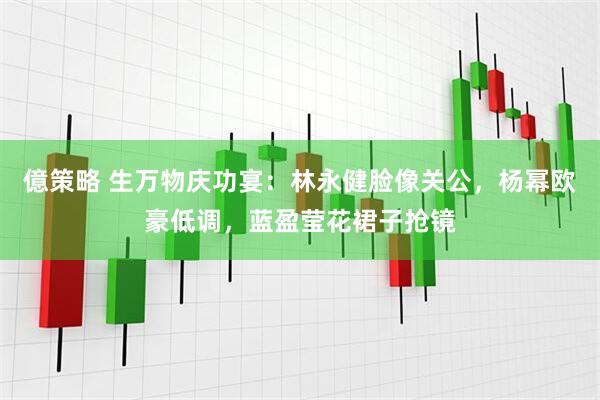 億策略 生万物庆功宴：林永健脸像关公，杨幂欧豪低调，蓝盈莹花裙子抢镜