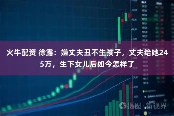 火牛配资 徐露：嫌丈夫丑不生孩子，丈夫给她245万，生下女儿后如今怎样了