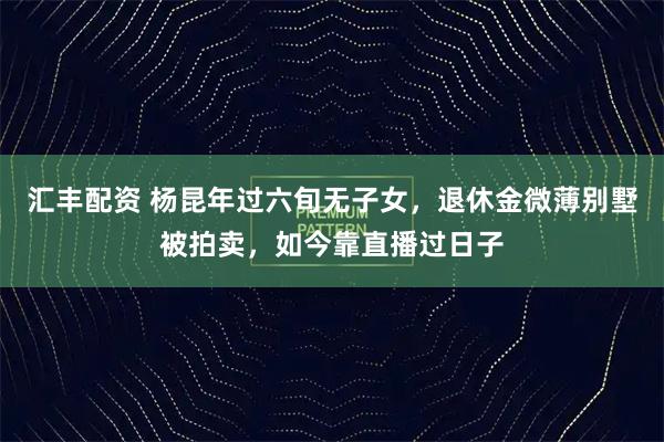 汇丰配资 杨昆年过六旬无子女，退休金微薄别墅被拍卖，如今靠直播过日子