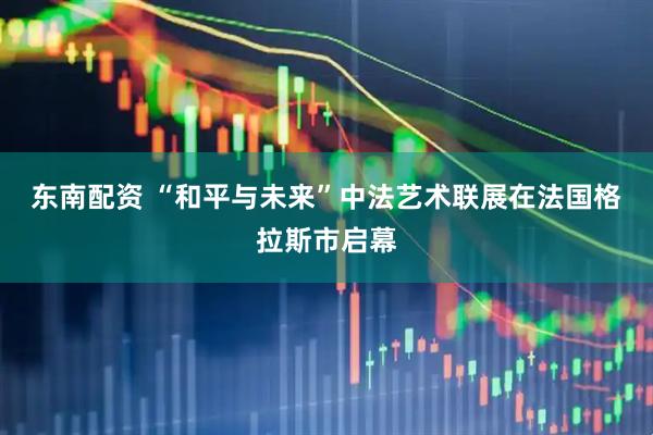 东南配资 “和平与未来”中法艺术联展在法国格拉斯市启幕
