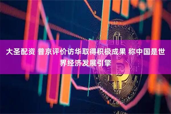 大圣配资 普京评价访华取得积极成果 称中国是世界经济发展引擎