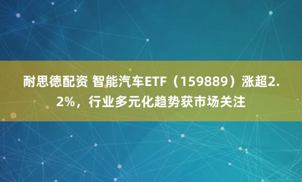 耐思徳配资 智能汽车ETF（159889）涨超2.2%，行业多元化趋势获市场关注