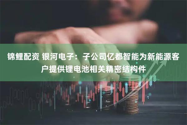 锦鲤配资 银河电子：子公司亿都智能为新能源客户提供锂电池相关精密结构件