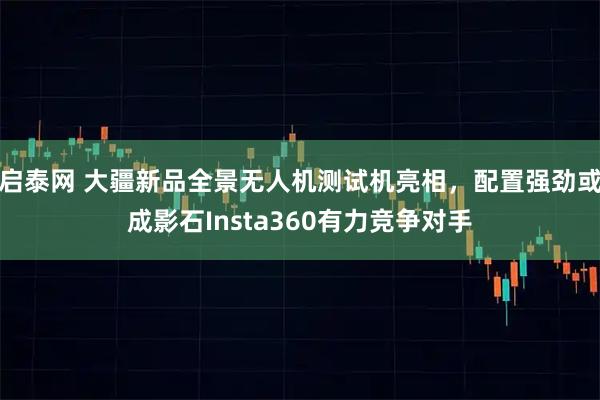 启泰网 大疆新品全景无人机测试机亮相，配置强劲或成影石Insta360有力竞争对手