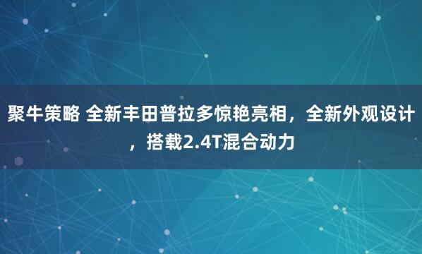聚牛策略 全新丰田普拉多惊艳亮相，全新外观设计，搭载2.4T混合动力