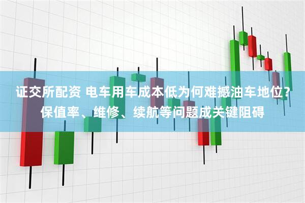 证交所配资 电车用车成本低为何难撼油车地位？保值率、维修、续航等问题成关键阻碍