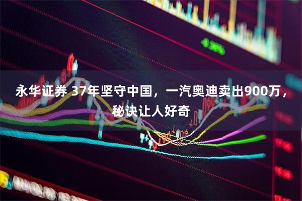 永华证券 37年坚守中国，一汽奥迪卖出900万，秘诀让人好奇