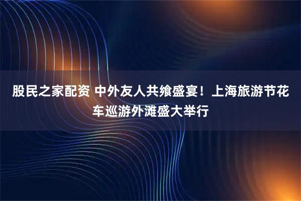 股民之家配资 中外友人共飨盛宴！上海旅游节花车巡游外滩盛大举行