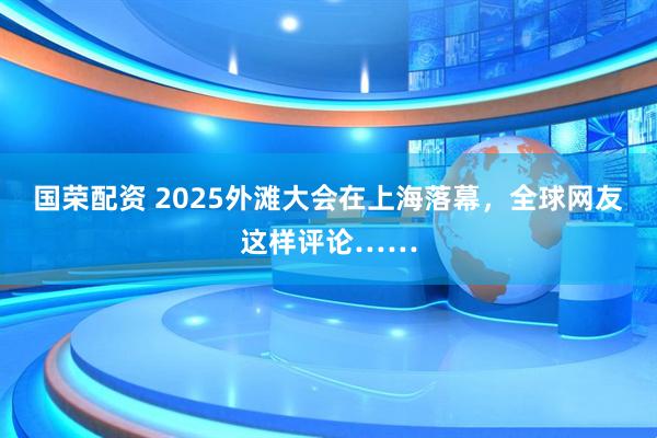 国荣配资 2025外滩大会在上海落幕，全球网友这样评论……
