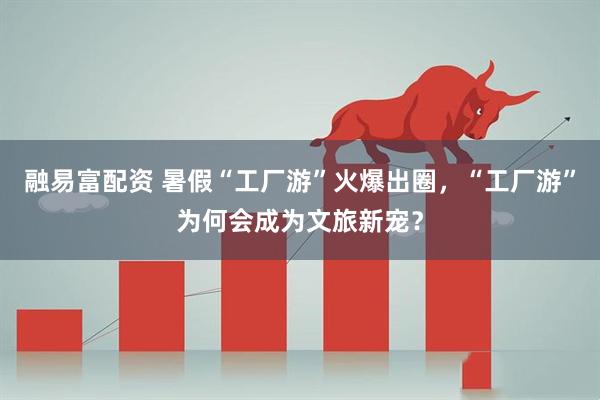 融易富配资 暑假“工厂游”火爆出圈，“工厂游”为何会成为文旅新宠？