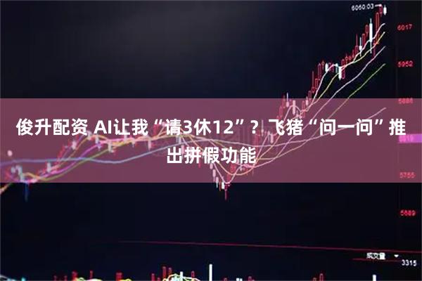 俊升配资 AI让我“请3休12”？飞猪“问一问”推出拼假功能