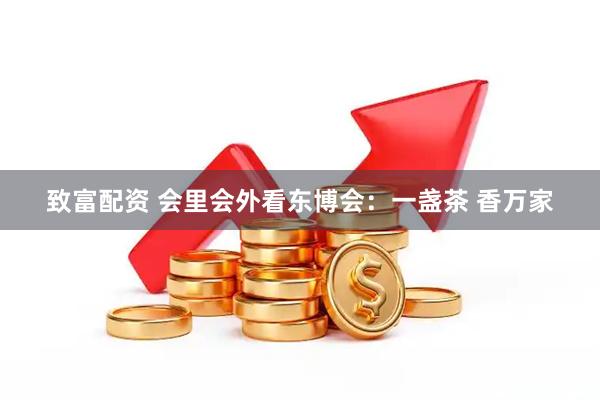 致富配资 会里会外看东博会：一盏茶 香万家