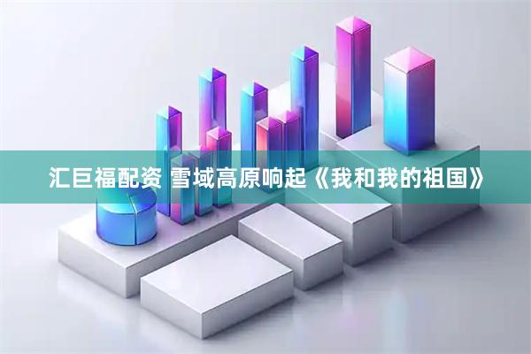 汇巨福配资 雪域高原响起《我和我的祖国》