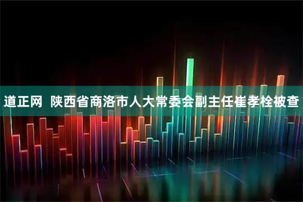 道正网  陕西省商洛市人大常委会副主任崔孝栓被查