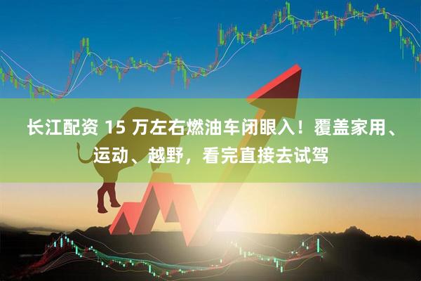 长江配资 15 万左右燃油车闭眼入！覆盖家用、运动、越野，看完直接去试驾