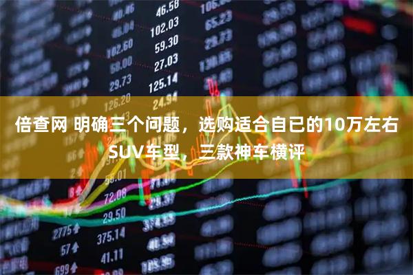 倍查网 明确三个问题，选购适合自已的10万左右SUV车型，三款神车横评