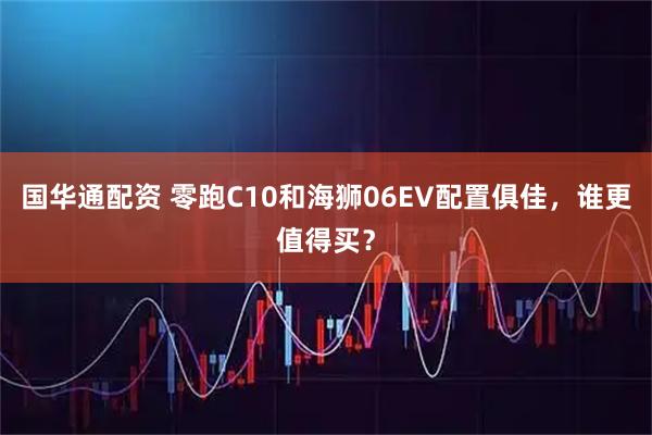 国华通配资 零跑C10和海狮06EV配置俱佳，谁更值得买？
