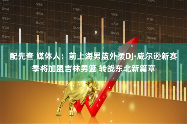 配先查 媒体人：前上海男篮外援DJ·威尔逊新赛季将加盟吉林男篮 转战东北新篇章