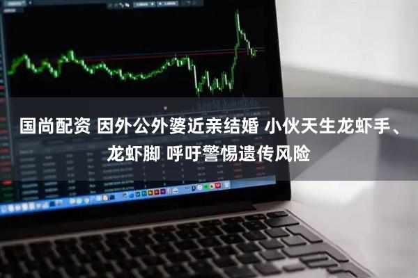 国尚配资 因外公外婆近亲结婚 小伙天生龙虾手、龙虾脚 呼吁警惕遗传风险