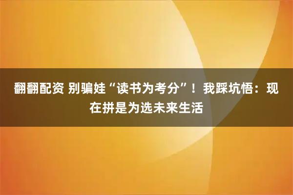 翻翻配资 别骗娃“读书为考分”！我踩坑悟：现在拼是为选未来生活