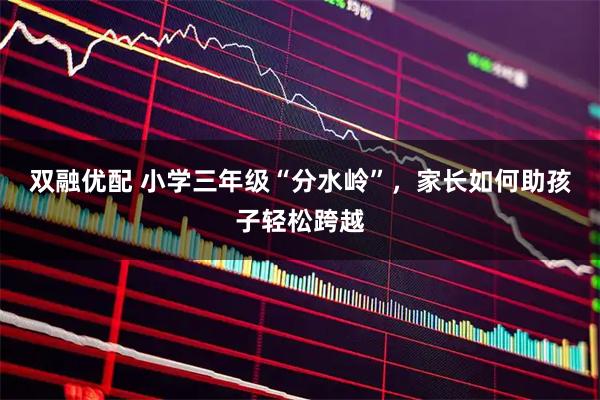 双融优配 小学三年级“分水岭”，家长如何助孩子轻松跨越