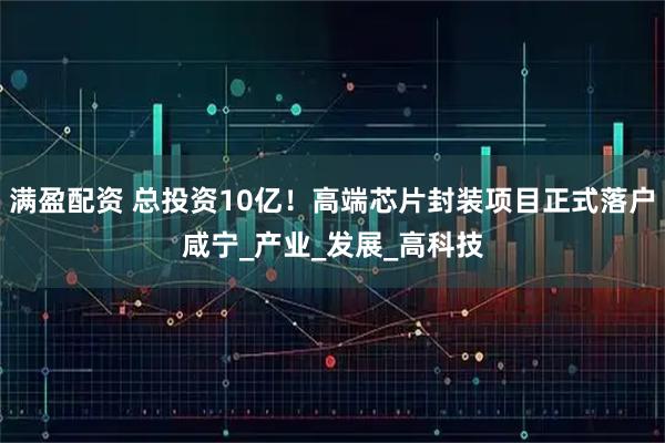 满盈配资 总投资10亿！高端芯片封装项目正式落户咸宁_产业_发展_高科技