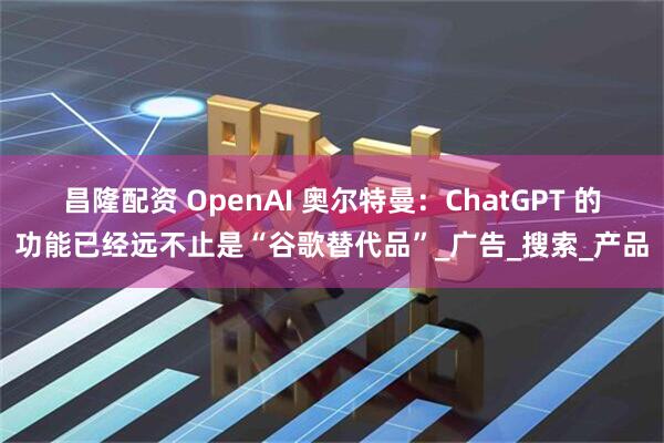 昌隆配资 OpenAI 奥尔特曼：ChatGPT 的功能已经远不止是“谷歌替代品”_广告_搜索_产品