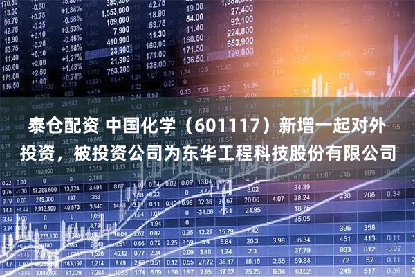 泰仓配资 中国化学（601117）新增一起对外投资，被投资公司为东华工程科技股份有限公司