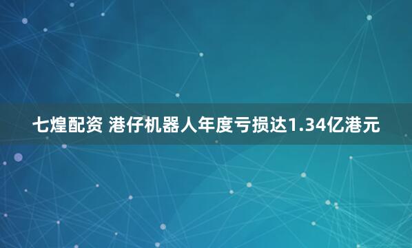 七煌配资 港仔机器人年度亏损达1.34亿港元