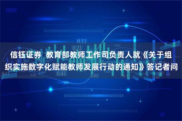 信钰证券  教育部教师工作司负责人就《关于组织实施数字化赋能教师发展行动的通知》答记者问