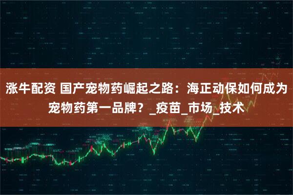涨牛配资 国产宠物药崛起之路：海正动保如何成为宠物药第一品牌？_疫苗_市场_技术