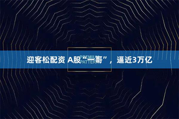 迎客松配资 A股“一哥”，逼近3万亿