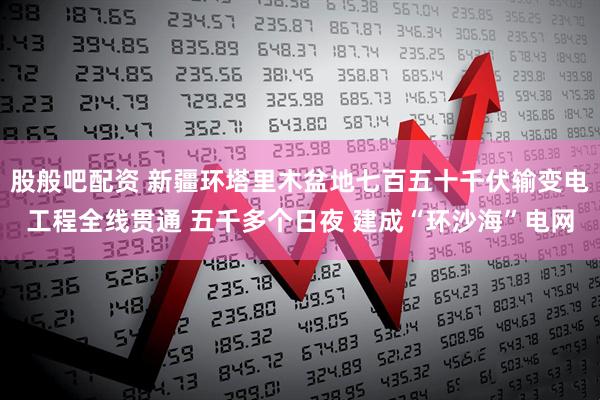 股般吧配资 新疆环塔里木盆地七百五十千伏输变电工程全线贯通 五千多个日夜 建成“环沙海”电网