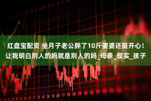 红盘宝配资 坐月子老公胖了10斤婆婆还挺开心！让我明白别人的妈就是别人的妈_母亲_现实_孩子