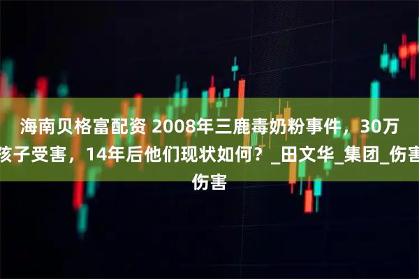 海南贝格富配资 2008年三鹿毒奶粉事件，30万孩子受害，14年后他们现状如何？_田文华_集团_伤害
