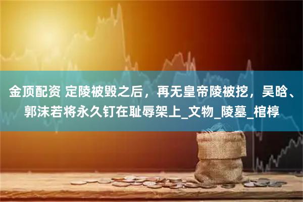 金顶配资 定陵被毁之后，再无皇帝陵被挖，吴晗、郭沫若将永久钉在耻辱架上_文物_陵墓_棺椁