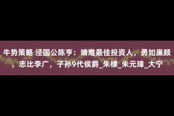 牛势策略 泾国公陈亨：靖难最佳投资人，勇如廉颇，志比李广，子孙9代侯爵_朱棣_朱元璋_大宁