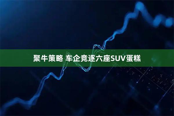 聚牛策略 车企竞逐六座SUV蛋糕
