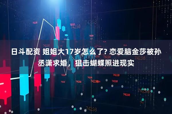 日斗配资 姐姐大17岁怎么了? 恋爱脑金莎被孙丞潇求婚，狙击蝴蝶照进现实