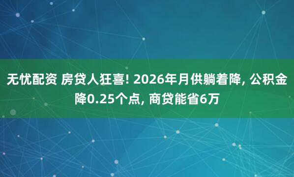无忧配资 房贷人狂喜! 2026年月供躺着降, 公积金降0.25个点, 商贷能省6万