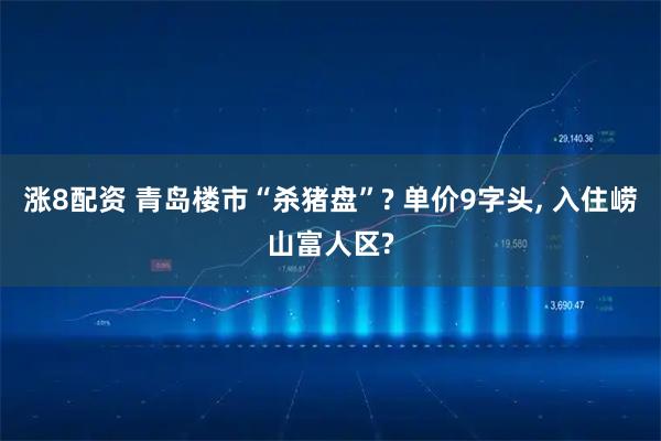 涨8配资 青岛楼市“杀猪盘”? 单价9字头, 入住崂山富人区?