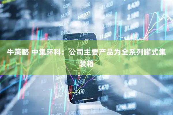 牛策略 中集环科：公司主要产品为全系列罐式集装箱