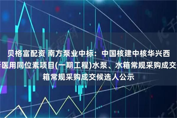 贝格富配资 南方泵业中标：中国核建中核华兴西南重庆创新医用同位素项目(一期工程)水泵、水箱常规采购成交候选人公示