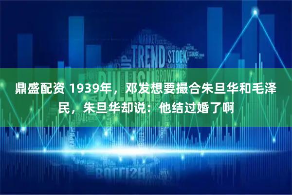 鼎盛配资 1939年，邓发想要撮合朱旦华和毛泽民，朱旦华却说：他结过婚了啊