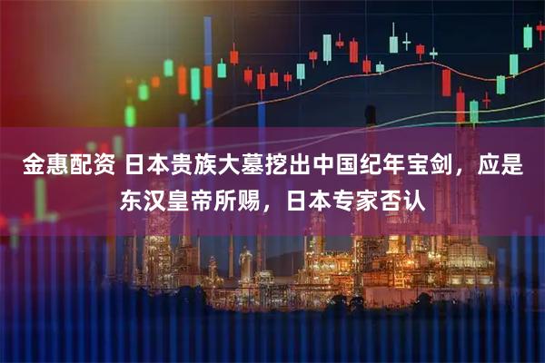 金惠配资 日本贵族大墓挖出中国纪年宝剑，应是东汉皇帝所赐，日本专家否认